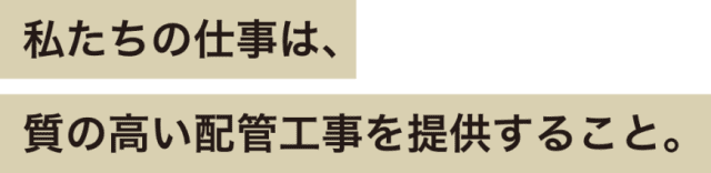 私たちの仕事は、質の高い配管工事を提供すること。